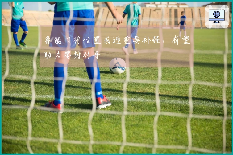 鲁能门将位置或迎重要补强，有望助力零封对手