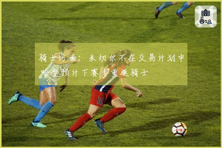 骑士方面：米切尔不在交易计划中 哈登预计下赛季重返骑士